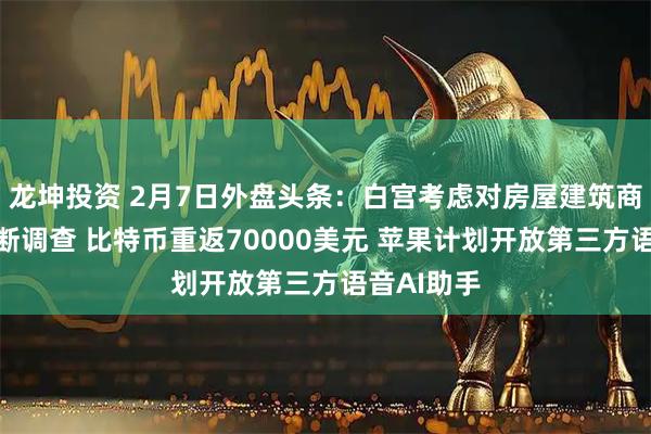 龙坤投资 2月7日外盘头条：白宫考虑对房屋建筑商启动反垄断调查 比特币重返70000美元 苹果计划开放第三方语音AI助手