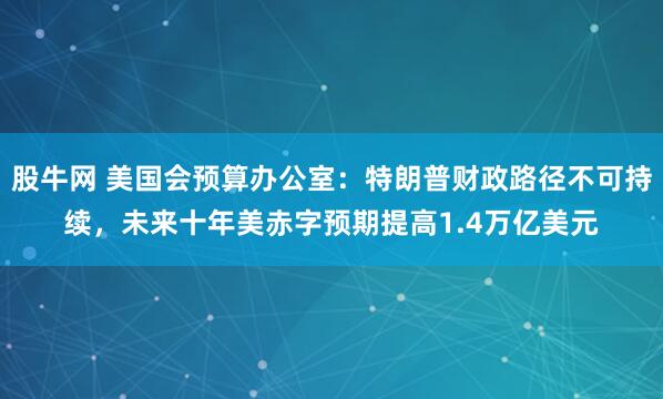 股牛网 美国会预算办公室：特朗普财政路径不可持续，未来十年美赤字预期提高1.4万亿美元