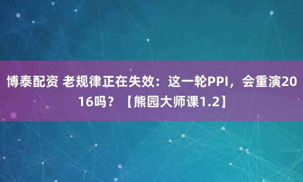 博泰配资 老规律正在失效：这一轮PPI，会重演2016吗？【熊园大师课1.2】