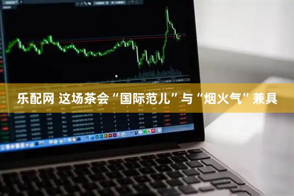 乐配网 这场茶会“国际范儿”与“烟火气”兼具