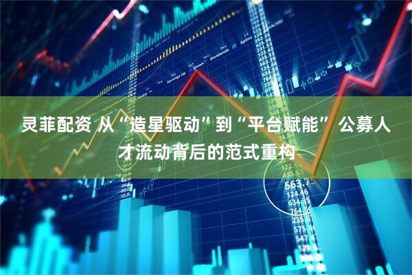 灵菲配资 从“造星驱动”到“平台赋能” 公募人才流动背后的范式重构
