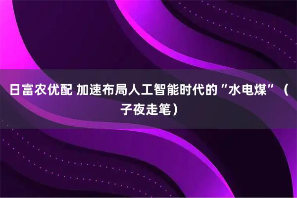 日富农优配 加速布局人工智能时代的“水电煤”（子夜走笔）