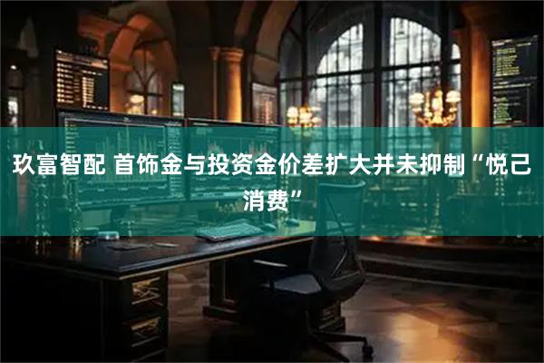 玖富智配 首饰金与投资金价差扩大并未抑制“悦己消费”