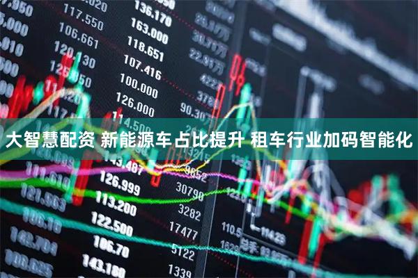 大智慧配资 新能源车占比提升 租车行业加码智能化
