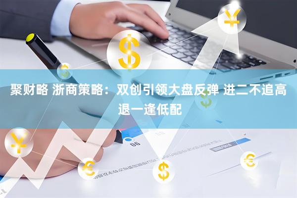 聚财略 浙商策略：双创引领大盘反弹 进二不追高 退一逢低配
